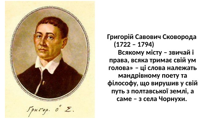 Григорій Савович Сковорода (1722 – 1794) Всякому місту – звичай і права, всяка тримає свій ум голова» – ці слова належать мандрівному поету та філософу, що вирушив у свій путь з полтавської землі, а саме – з села Чорнухи. 