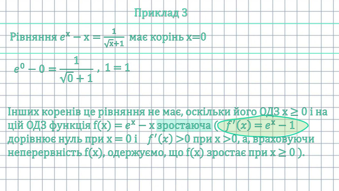 Приклад 3 Рівняння 𝑒х−х=1х+1 має корінь х=0 𝑒0−0=10+1 , 1 = 1Інших коренів це рівняння не має, оскільки його ОДЗ х ≥ 0 і на цій ОДЗ функція f(x) = 𝑒х−х зростаюча (   𝑓′𝑥 = 𝑒х−1 дорівнює нуль при х = 0 і    𝑓′𝑥 >0 при х >0, а, враховуючи неперервність f(x), одержуємо, що f(x) зростає при х ≥ 0 ). 