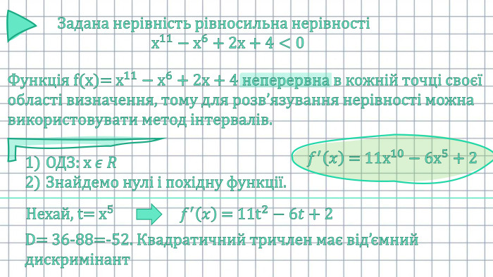 Задана нерівність рівносильна нерівності х11−х6+2х+4<0 Функція f(x)= х11−х6+2х+4 неперервна в кожній точці своєї області визначення, тому для розв’язування нерівності можна використовувати метод інтервалів. ОДЗ: х 𝜖 𝑅Знайдемо нулі і похідну функції.     𝑓′𝑥 = 11х10−6х5+2 Нехай, t= х5     𝑓′𝑥 = 11t2−6𝑡+2 D= 36-88=-52. Квадратичний тричлен має від’ємний дискримінант 