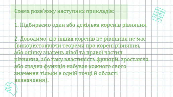 Схема розв’язку наступних прикладів:1. Підбираємо один або декілька коренів рівняння. 2. Доводимо, що інших коренів це рівняння не має (використовуючи теореми про корені рівняння, або оцінку значень лівої та правої частин рівняння, або таку властивість функцій: зростаюча або спадна функція набуває кожного свого значення тільки в одній точці й області визначення).
