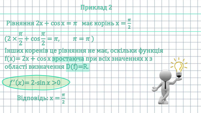 Приклад 2 Рівняння 2х+cosх=𝜋   має корінь х=𝜋2 (2×𝜋2+cos𝜋2=𝜋,  𝜋=𝜋 ) Інших коренів це рівняння не має, оскільки функція f(x)= 2х+cosх зростаюча при всіх значеннях х з області визначення D(f)=R.   𝑓′𝑥= 2-sin𝑥 >0 Відповідь: х=𝜋2 