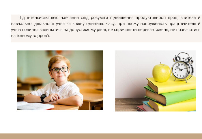  Під інтенсифікацією навчання слід розуміти підвищення продуктивності праці вчителя й навчальної діяльності учня за кожну одиницю часу, при цьому напруженість праці вчителя й учнів повинна залишатися на допустимому рівні, не спричиняти перевантажень, не позначатися на їхньому здоров’ї. 