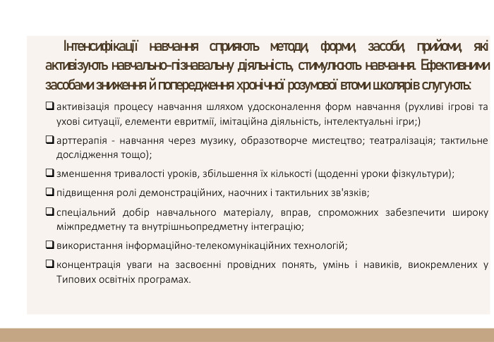 Інтенсифікації навчання сприяють методи, форми, засоби, прийоми, які активізують навчально-пізнавальну діяльність, стимулюють навчання. Ефективними засобами зниження й попередження хронічної розумової втоми школярів слугують:активізація процесу навчання шляхом удосконалення форм навчання (рухливі ігрові та ухові ситуації, елементи евритмії, імітаційна діяльність, інтелектуальні ігри;)арттерапія - навчання через музику, образотворче мистецтво; театралізація; тактильне дослідження тощо);зменшення тривалості уроків, збільшення їх кількості (щоденні уроки фізкультури);підвищення ролі демонстраційних, наочних і тактильних зв'язків;спеціальний добір навчального матеріалу, вправ, спроможних забезпечити широку міжпредметну та внутрішньопредметну інтеграцію;використання інформаційно-телекомунікаційних технологій;концентрація уваги на засвоєнні провідних понять, умінь і навиків, виокремлених у Типових освітніх програмах.