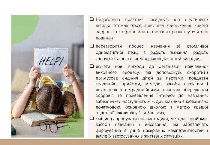 Педагогічна практика засвідчує, що шестирічки швидко втомлюються, тому для збереження їхнього здоров'я та гармонійного творчого розвитку вчитель повинен:перетворити процес навчання зі втомливої одноманітної праці в радість пізнання, радість творчості, а не в окремі щасливі для дітей випадки;шукати нові підходи до організації навчально-виховного процесу, які допоможуть скоротити примусове сидіння дітей за партами, поєднати традиційні прийоми, методи, засоби навчання і виховання з нетрадиційними з метою збереження здоров'я та пожвавлення інтересу до навчання; забезпечити наступність між дошкільним вихованням, початковою, основною школою з метою кращої адаптації школярів у 1 та 5 класах;сміливо апробувати нові методики, методи, прийоми, засоби навчання і виховання, які забезпечать формування в учнів наскрізних компетентностей і вміле їх застосування в життєвих ситуаціях.