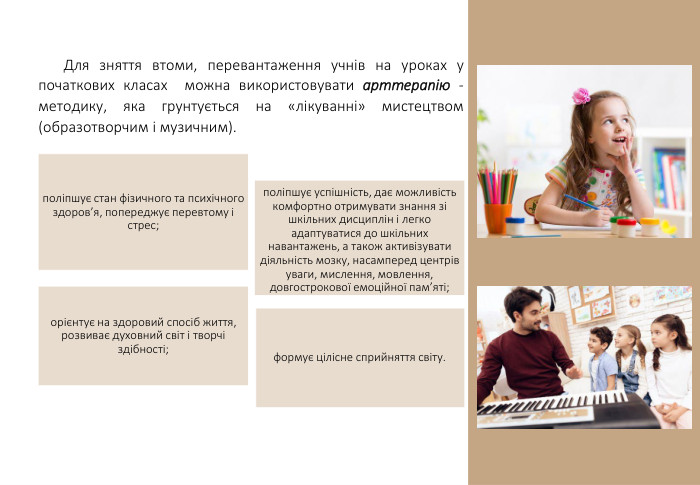 Для зняття втоми, перевантаження учнів на уроках у початкових класах можна використовувати арттерапію - методику, яка грунтується на «лікуванні» мистецтвом (образотворчим і музичним). поліпшує стан фізичного та психічного здоров’я, попереджує перевтому і стрес; поліпшує успішність, дає можливість комфортно отримувати знання зі шкільних дисциплін і легко адаптуватися до шкільних навантажень, а також активізувати діяльність мозку, насамперед центрів уваги, мислення, мовлення, довгострокової емоційної пам’яті; орієнтує на здоровий спосіб життя, розвиває духовний світ і творчі здібності; формує цілісне сприйняття світу.