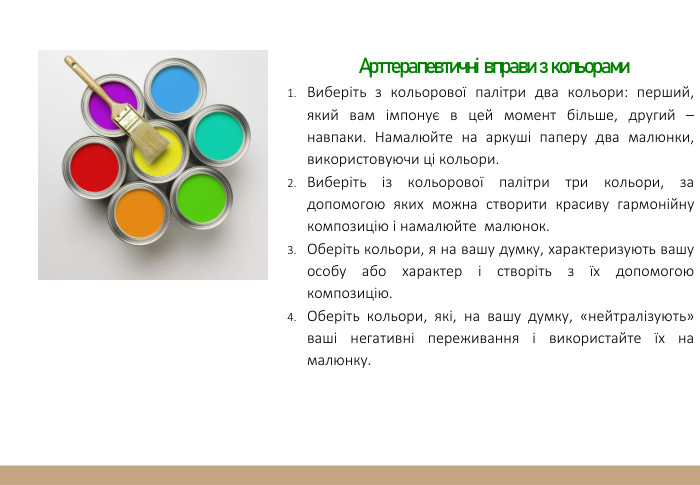  Арттерапевтичні вправи з кольорами. Виберіть з кольорової палітри два кольори: перший, який вам імпонує в цей момент більше, другий – навпаки. Намалюйте на аркуші паперу два малюнки, використовуючи ці кольори. Виберіть із кольорової палітри три кольори, за допомогою яких можна створити красиву гармонійну композицію і намалюйте малюнок. Оберіть кольори, я на вашу думку, характеризують вашу особу або характер і створіть з їх допомогою композицію. Оберіть кольори, які, на вашу думку, «нейтралізують» ваші негативні переживання і використайте їх на малюнку.