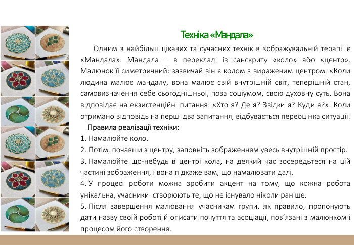  Техніка «Мандала»Одним з найбільш цікавих та сучасних технік в зображувальній терапії є «Мандала». Мандала – в перекладі із санскриту «коло» або «центр». Малюнок її симетричний: зазвичай він є колом з вираженим центром. «Коли людина малює мандалу, вона малює свій внутрішній світ, теперішній стан, самовизначення себе сьогоднішньої, поза соціумом, свою духовну суть. Вона відповідає на екзистенційні питання: «Хто я? Де я? Звідки я? Куди я?». Коли отримано відповідь на перші два запитання, відбувається переоцінка ситуації. Правила реалізації техніки: Намалюйте коло. Потім, почавши з центру, заповніть зображенням увесь внутрішній простір. Намалюйте що-небудь в центрі кола, на деякий час зосередьтеся на цій частині зображення, і вона підкаже вам, що намалювати далі. У процесі роботи можна зробити акцент на тому, що кожна робота унікальна, учасники створюють те, що не існувало ніколи раніше. Після завершення малювання учасникам групи, як правило, пропонують дати назву своїй роботі й описати почуття та асоціації, пов’язані з малюнком і процесом його створення.