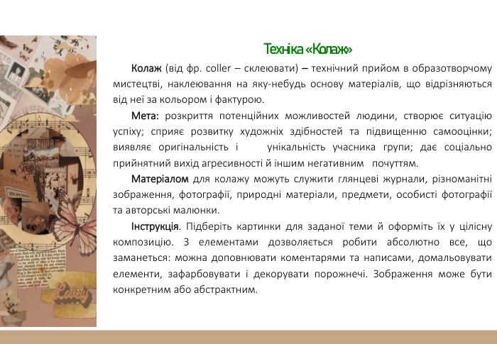  Техніка «Колаж»Колаж (від фр. сoller – склеювати) – технічний прийом в образотворчому мистецтві, наклеювання на яку-небудь основу матеріалів, що відрізняються від неї за кольором і фактурою. Мета: розкриття потенційних можливостей людини, створює ситуацію успіху; сприяє розвитку художніх здібностей та підвищенню самооцінки; виявляє оригінальність і унікальність учасника групи; дає соціально прийнятний вихід агресивності й іншим негативним почуттям. Матеріалом для колажу можуть служити глянцеві журнали, різноманітні зображення, фотографії, природні матеріали, предмети, особисті фотографії та авторські малюнки.Інструкція. Підберіть картинки для заданої теми й оформіть їх у цілісну композицію. З елементами дозволяється робити абсолютно все, що заманеться: можна доповнювати коментарями та написами, домальовувати елементи, зафарбовувати і декорувати порожнечі. Зображення може бути конкретним або абстрактним.