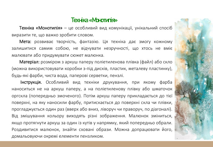  Техніка «Монотипія»Техніка «Монотипія» – це особливий вид комунікації, унікальний спосіб виразити те, що важко зробити словом. Мета: розвиває творчість, фантазію. Ця техніка дає змогу кожному залишитися самим собою, не відчувати незручності, що хтось не вміє малювати або придумувати сюжет малюнка. Матеріал: розміром з аркуш паперу поліетиленова плівка (файл) або скло (можна використовувати коробки з-під дисків, пластик, металеву пластинку), будь-які фарби, чиста вода, паперові серветки, пензлі. Інструкція. Особливий вид техніки друкування, при якому фарба наноситься не на аркуш паперу, а на поліетиленову плівку або шматочок оргскла (попередньо змоченого). Потім аркуш паперу прикладається до тієї поверхні, на яку наносили фарбу, притискається до поверхні скла чи плівки, прогладжується один раз (вверх або вниз, ліворуч чи праворуч, по діагоналі). Від змішування кольору виходять різні зображення. Малюнок зміниться, якщо протягнути аркуш за один із кутів у напрямку, який попередньо обрали. Роздивитися малюнок, знайти сховані образи. Можна допрацювати його, домальовуючи окремі елементи пензликом.
