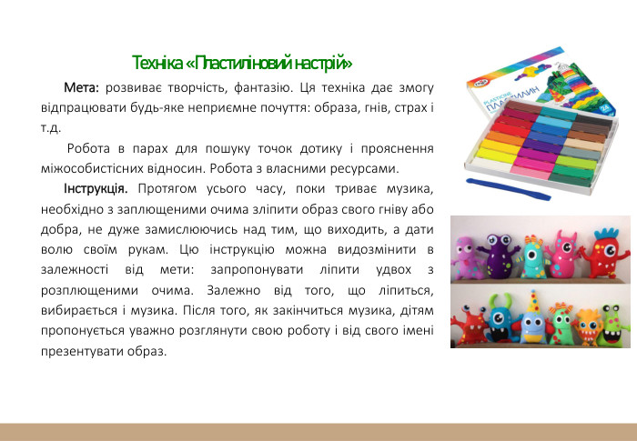 Техніка «Пластиліновий настрій»Мета: розвиває творчість, фантазію. Ця техніка дає змогу відпрацювати будь-яке неприємне почуття: образа, гнів, страх і т.д. Робота в парах для пошуку точок дотику і прояснення міжособистісних відносин. Робота з власними ресурсами. Інструкція. Протягом усього часу, поки триває музика, необхідно з заплющеними очима зліпити образ свого гніву або добра, не дуже замислюючись над тим, що виходить, а дати волю своїм рукам. Цю інструкцію можна видозмінити в залежності від мети: запропонувати ліпити удвох з розплющеними очима. Залежно від того, що ліпиться, вибирається і музика. Після того, як закінчиться музика, дітям пропонується уважно розглянути свою роботу і від свого імені презентувати образ. 
