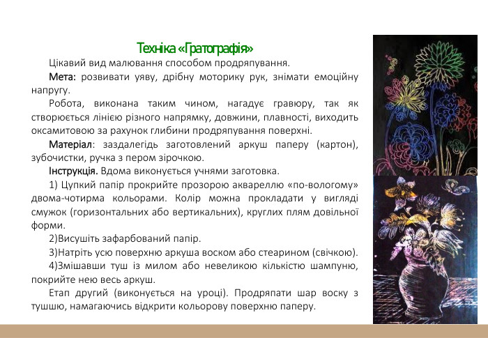Техніка «Гратографія»Цікавий вид малювання способом продряпування. Мета: розвивати уяву, дрібну моторику рук, знімати емоційну напругу. Робота, виконана таким чином, нагадує гравюру, так як створюється лінією різного напрямку, довжини, плавності, виходить оксамитовою за рахунок глибини продряпування поверхні. Матеріал: заздалегідь заготовлений аркуш паперу (картон), зубочистки, ручка з пером зірочкою.Інструкція. Вдома виконується учнями заготовка. 1) Цупкий папір прокрийте прозорою аквареллю «по-вологому» двома-чотирма кольорами. Колір можна прокладати у вигляді смужок (горизонтальних або вертикальних), круглих плям довільної форми.2)Висушіть зафарбований папір.3)Натріть усю поверхню аркуша воском або стеарином (свічкою).4)Змішавши туш із милом або невеликою кількістю шампуню, покрийте нею весь аркуш. Етап другий (виконується на уроці). Продряпати шар воску з тушшю, намагаючись відкрити кольорову поверхню паперу.