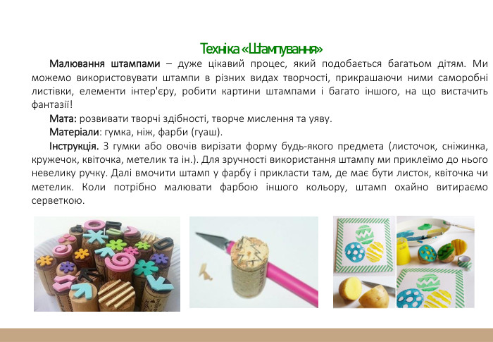  Техніка «Штампування»Малювання штампами – дуже цікавий процес, який подобається багатьом дітям. Ми можемо використовувати штампи в різних видах творчості, прикрашаючи ними саморобні листівки, елементи інтер'єру, робити картини штампами і багато іншого, на що вистачить фантазії!Мата: розвивати творчі здібності, творче мислення та уяву. Матеріали: гумка, ніж, фарби (гуаш).Інструкція. З гумки або овочів вирізати форму будь-якого предмета (листочок, сніжинка, кружечок, квіточка, метелик та ін.). Для зручності використання штампу ми приклеїмо до нього невелику ручку. Далі вмочити штамп у фарбу і прикласти там, де має бути листок, квіточка чи метелик. Коли потрібно малювати фарбою іншого кольору, штамп охайно витираємо серветкою.