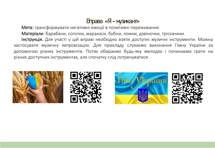 Вправа «Я – музикант» Мета: трансформувати негативні емоції в позитивні переживання. Матеріали: барабани, сопілки, маракаси, бубни, ложки, дзвіночки, тріскачики.Інструкція. Для участі у цій вправі необхідно взяти доступні музичні інструменти. Можна застосувати музичну імпровізацію. Для прикладу слухаємо виконання Гімну України за допомогою різних інструментів. Потім обираємо будь-яку мелодію і починаємо грати на різних доступних інструментах, але спочатку слід потренуватися. 