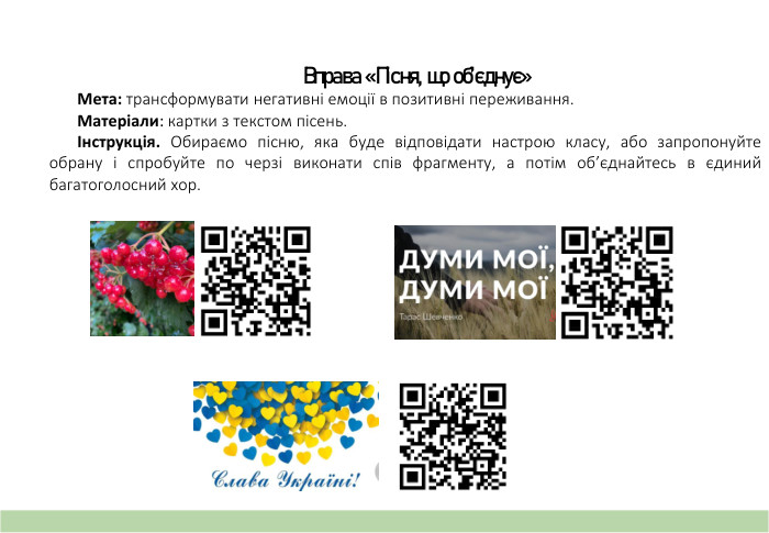 Вправа «Пісня, що об’єднує» Мета: трансформувати негативні емоції в позитивні переживання. Матеріали: картки з текстом пісень.Інструкція. Обираємо пісню, яка буде відповідати настрою класу, або запропонуйте обрану і спробуйте по черзі виконати спів фрагменту, а потім об’єднайтесь в єдиний багатоголосний хор.