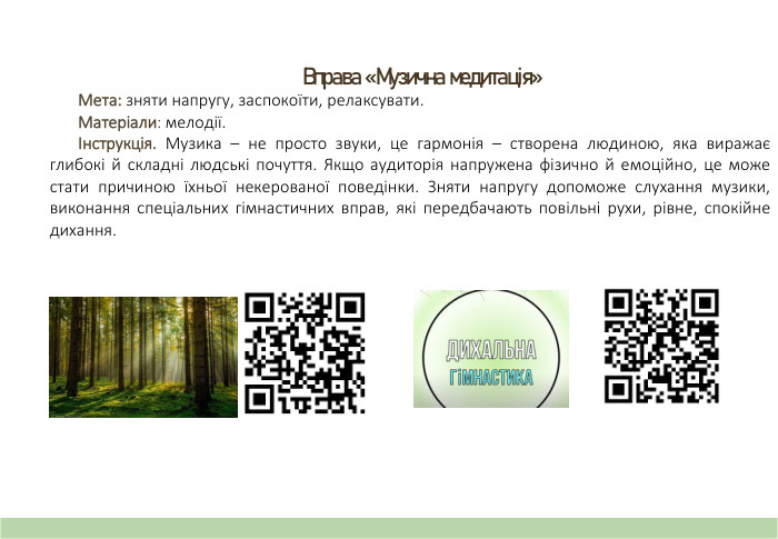 Вправа «Музична медитація» Мета: зняти напругу, заспокоїти, релаксувати. Матеріали: мелодії.Інструкція. Музика – не просто звуки, це гармонія – створена людиною, яка виражає глибокі й складні людські почуття. Якщо аудиторія напружена фізично й емоційно, це може стати причиною їхньої некерованої поведінки. Зняти напругу допоможе слухання музики, виконання спеціальних гімнастичних вправ, які передбачають повільні рухи, рівне, спокійне дихання.