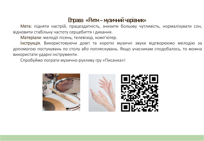 Вправа «Ритм – музичний чарівник» Мета: підняти настрій, працездатність, знизити больову чутливість, нормалізувати сон, відновити стабільну частоту серцебиття і дихання. Матеріали: мелодії пісень, телевізор, комп'ютер.Інструкція. Використовуючи довгі та короткі музичні звуки відтворюємо мелодію за допомогою постукувань по столу або поплескувань. Якщо учасникам сподобалось, то можна використати ударні інструменти. Спробуймо пограти музично-рухливу гру «Писанка»!