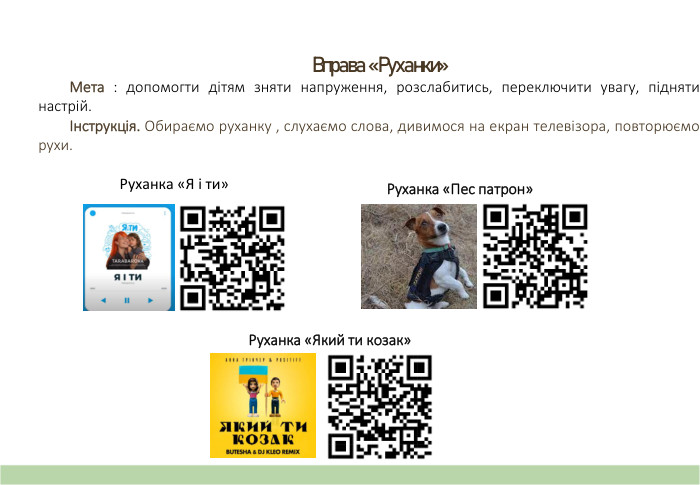 Вправа «Руханки» Мета : допомогти дітям зняти напруження, розслабитись, переключити увагу, підняти настрій.Інструкція. Обираємо руханку , слухаємо слова, дивимося на екран телевізора, повторюємо рухи.  Руханка «Я і ти»Руханка «Пес патрон»Руханка «Який ти козак»