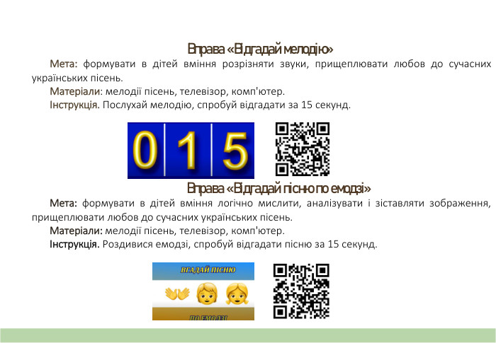 Вправа «Відгадай мелодію» Мета: формувати в дітей вміння розрізняти звуки, прищеплювати любов до сучасних українських пісень. Матеріали: мелодії пісень, телевізор, комп'ютер.Інструкція. Послухай мелодію, спробуй відгадати за 15 секунд. Вправа «Відгадай пісню по емодзі» Мета: формувати в дітей вміння логічно мислити, аналізувати і зіставляти зображення, прищеплювати любов до сучасних українських пісень. Матеріали: мелодії пісень, телевізор, комп'ютер.Інструкція. Роздивися емодзі, спробуй відгадати пісню за 15 секунд.