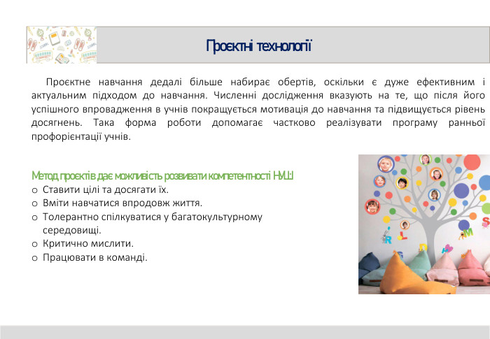 Проєктні технології Проєктне навчання дедалі більше набирає обертів, оскільки є дуже ефективним і актуальним підходом до навчання. Численні дослідження вказують на те, що після його успішного впровадження в учнів покращується мотивація до навчання та підвищується рівень досягнень. Така форма роботи допомагає частково реалізувати програму ранньої профорієнтації учнів. Метод проєктів дає можливість розвивати компетентності НУШ: Ставити цілі та досягати їх. Вміти навчатися впродовж життя. Толерантно спілкуватися у багатокультурному середовищі. Критично мислити. Працювати в команді.