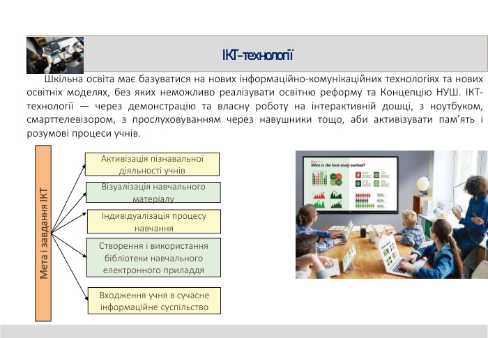 ІКТ-технології Шкільна освіта має базуватися на нових інформаційно-комунікаційних технологіях та нових освітніх моделях, без яких неможливо реалізувати освітню реформу та Концепцію НУШ. ІКТ-технології — через демонстрацію та власну роботу на інтерактивній дошці, з ноутбуком, смарттелевізором, з прослуховуванням через навушники тощо, аби активізувати пам’ять і розумові процеси учнів. Активізація пізнавальної діяльності учнів Мета і завдання ІКТВізуалізація навчального матеріалуІндивідуалізація процесу навчання. Створення і використання бібліотеки навчального електронного приладдя Входження учня в сучасне інформаційне суспільство