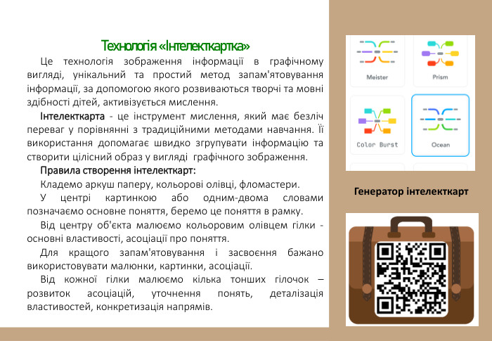 Технологія «Інтелекткартка»Це технологія зображення інформації в графічному вигляді, унікальний та простий метод запам'ятовування інформації, за допомогою якого розвиваються творчі та мовні здібності дітей, активізується мислення. Інтелекткарта - це інструмент мислення, який має безліч переваг у порівнянні з традиційними методами навчання. Її використання допомагає швидко згрупувати інформацію та створити цілісний образ у вигляді графічного зображення. Правила створення інтелекткарт: Кладемо аркуш паперу, кольорові олівці, фломастери. У центрі картинкою або одним-двома словами позначаємо основне поняття, беремо це поняття в рамку. Від центру об'єкта малюємо кольоровим олівцем гілки - основні властивості, асоціації про поняття. Для кращого запам'ятовування і засвоєння бажано використовувати малюнки, картинки, асоціації. Від кожної гілки малюємо кілька тонших гілочок – розвиток асоціацій, уточнення понять, деталізація властивостей, конкретизація напрямів. Генератор інтелекткарт