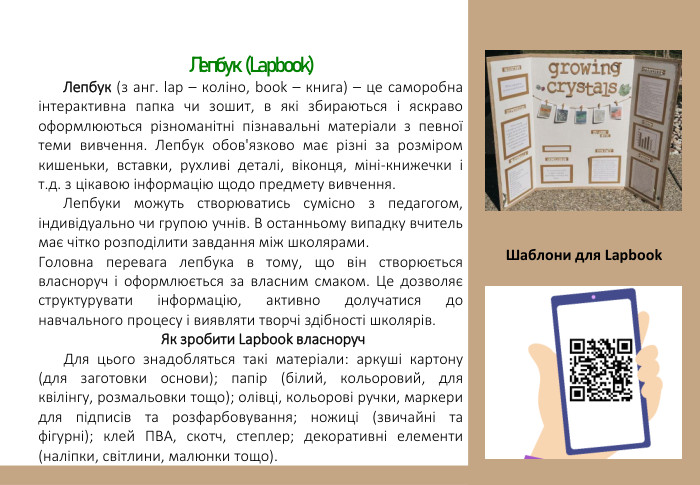 Лепбук (Lapbook)Лепбук (з анг. lap – коліно, book – книга) – це саморобна інтерактивна папка чи зошит, в які збираються і яскраво оформлюються різноманітні пізнавальні матеріали з певної теми вивчення. Лепбук обов'язково має різні за розміром кишеньки, вставки, рухливі деталі, віконця, міні-книжечки і т.д. з цікавою інформацію щодо предмету вивчення. Лепбуки можуть створюватись сумісно з педагогом, індивідуально чи групою учнів. В останньому випадку вчитель має чітко розподілити завдання між школярами. Головна перевага лепбука в тому, що він створюється власноруч і оформлюється за власним смаком. Це дозволяє структурувати інформацію, активно долучатися до навчального процесу і виявляти творчі здібності школярів. Як зробити Lapbook власноруч. Для цього знадобляться такі матеріали: аркуші картону (для заготовки основи); папір (білий, кольоровий, для квілінгу, розмальовки тощо); олівці, кольорові ручки, маркери для підписів та розфарбовування; ножиці (звичайні та фігурні); клей ПВА, скотч, степлер; декоративні елементи (наліпки, світлини, малюнки тощо). Шаблони для Lapbook 