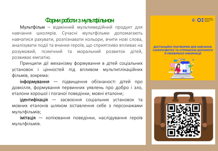  Форми роботи з мультфільмом. Мультфільм – відмінний мультимедійний продукт для навчання школярів. Сучасні мультфільми допомагають навчатися рахувати, розпізнавати кольори, вчити нові слова, аналізувати події та вчинки героїв, що сприятливо впливає на розумовий, психічний та моральний розвиток дітей, розвиває емпатію. Принципи дії механізму формування в дітей соціальних установок і цінностей під впливом мультиплікаційних фільмів, зокрема:інформування — підвищення обізнаності дітей про довкілля, формування первинних уявлень про добро і зло, еталони хорошої і поганої поведінки, мовні еталони;ідентифікація — засвоєння соціальних установок та мовних еталонів шляхом зіставлення себе з персонажами мультфільмів;імітація — копіювання поведінки, наслідування героїв мультфільмів. 