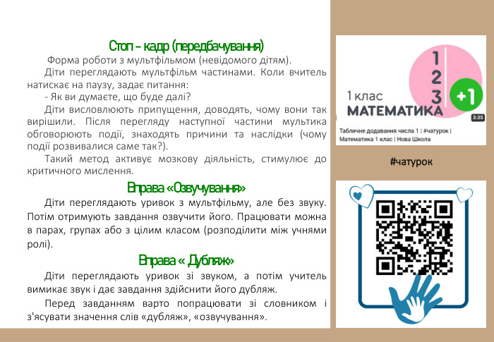 Стоп - кадр (передбачування) Форма роботи з мультфільмом (невідомого дітям). Діти переглядають мультфільм частинами. Коли вчитель натискає на паузу, задає питання:- Як ви думаєте, що буде далі?Діти висловлюють припущення, доводять, чому вони так вирішили. Після перегляду наступної частини мультика обговорюють події, знаходять причини та наслідки (чому події розвивалися саме так?). Такий метод активує мозкову діяльність, стимулює до критичного мислення. Вправа «Озвучування»Діти переглядають уривок з мультфільму, але без звуку. Потім отримують завдання озвучити його. Працювати можна в парах, групах або з цілим класом (розподілити між учнями ролі). Вправа « Дубляж»Діти переглядають уривок зі звуком, а потім учитель вимикає звук і дає завдання здійснити його дубляж. Перед завданням варто попрацювати зі словником і з'ясувати значення слів «дубляж», «озвучування». #чатурок