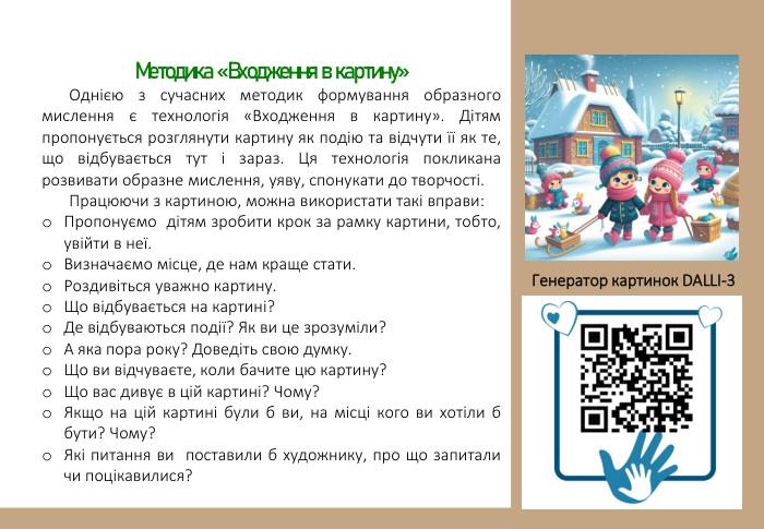 Методика «Входження в картину»Однією з сучасних методик формування образного мислення є технологія «Входження в картину». Дітям пропонується розглянути картину як подію та відчути її як те, що відбувається тут і зараз. Ця технологія покликана розвивати образне мислення, уяву, спонукати до творчості. Працюючи з картиною, можна використати такі вправи: Пропонуємо дітям зробити крок за рамку картини, тобто, увійти в неї. Визначаємо місце, де нам краще стати. Роздивіться уважно картину. Що відбувається на картині?Де відбуваються події? Як ви це зрозуміли?А яка пора року? Доведіть свою думку. Що ви відчуваєте, коли бачите цю картину?Що вас дивує в цій картині? Чому?Якщо на цій картині були б ви, на місці кого ви хотіли б бути? Чому?Які питання ви  поставили б художнику, про що запитали чи поцікавилися? Генератор картинок DALLІ-3