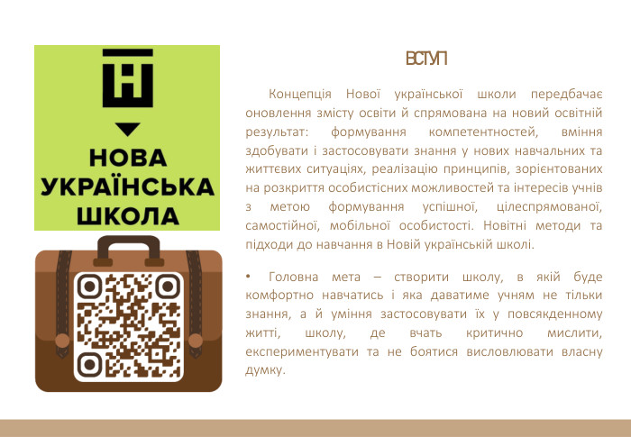 ВСТУПКонцепція Нової української школи передбачає оновлення змісту освіти й спрямована на новий освітній результат: формування компетентностей, вміння здобувати і застосовувати знання у нових навчальних та життєвих ситуаціях, реалізацію принципів, зорієнтованих на розкриття особистісних можливостей та інтересів учнів з метою формування успішної, цілеспрямованої, самостійної, мобільної особистості. Новітні методи та підходи до навчання в Новій українській школі. Головна мета – створити школу, в якій буде комфортно навчатись і яка даватиме учням не тільки знання, а й уміння застосовувати їх у повсякденному житті, школу, де вчать критично мислити, експериментувати та не боятися висловлювати власну думку.
