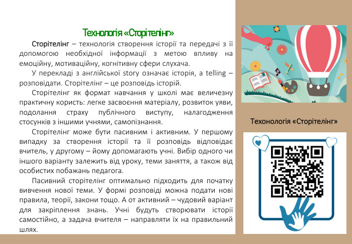  Технологія «Сторітелінг»Сторітелінг – технологія створення історії та передачі з її допомогою необхідної інформації з метою впливу на емоційну, мотиваційну, когнітивну сфери слухача. У перекладі з англійської story означає історія, а telling – розповідати. Сторітелінг – це розповідь історій. Сторітелінг як формат навчання у школі має величезну практичну користь: легке засвоєння матеріалу, розвиток уяви, подолання страху публічного виступу, налагодження стосунків з іншими учнями, самопізнання.  Сторітелінг може бути пасивним і активним. У першому випадку за створення історії та її розповідь відповідає вчитель, у другому – йому допомагають учні. Вибір одного чи іншого варіанту залежить від уроку, теми заняття, а також від особистих побажань педагога.  Пасивний сторітелінг оптимально підходить для початку вивчення нової теми. У формі розповіді можна подати нові правила, теорії, закони тощо. А от активний – чудовий варіант для закріплення знань. Учні будуть створювати історії самостійно, а задача вчителя – направляти їх на правильний шлях. Техонологія «Сторітелінг» 