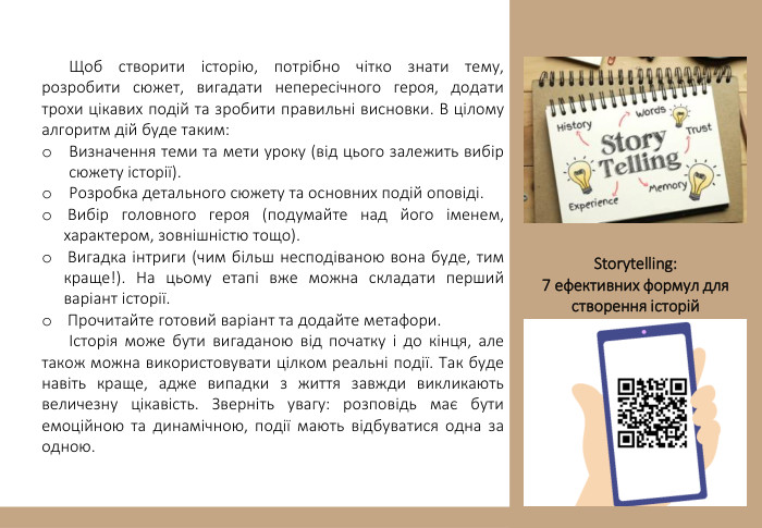 Щоб створити історію, потрібно чітко знати тему, розробити сюжет, вигадати непересічного героя, додати трохи цікавих подій та зробити правильні висновки. В цілому алгоритм дій буде таким: Визначення теми та мети уроку (від цього залежить вибір сюжету історії). Розробка детального сюжету та основних подій оповіді. Вибір головного героя (подумайте над його іменем, характером, зовнішністю тощо). Вигадка інтриги (чим більш несподіваною вона буде, тим краще!). На цьому етапі вже можна складати перший варіант історії. Прочитайте готовий варіант та додайте метафори.Історія може бути вигаданою від початку і до кінця, але також можна використовувати цілком реальні події. Так буде навіть краще, адже випадки з життя завжди викликають величезну цікавість. Зверніть увагу: розповідь має бути емоційною та динамічною, події мають відбуватися одна за одною. Storytelling: 7 ефективних формул для створення історій