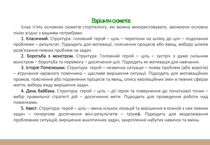 Варіанти сюжетівІснує п’ять основних сюжетів сторітелінгу, які можна використовувати, змінюючи основну лінію згідно з вашими потребами.1. Класичний. Структура: головний герой – ціль – перепони на шляху до цілі – подолання проблеми – результат. Підходить для мотивації, пояснення процесів або явищ, вибору шляхів розв’язання певних проблем чи задач.2. Боротьба з монстром. Структура: Головний герой – ціль – зустріч з дуже сильним монстром – боротьба та перемога – досягнення цілі. Підходить як мотивація для навчання.3. Історія Попелюшки. Структура: герой – незвична ситуація – поява проблем (або ворогів) – втручання чарівного помічника – щасливе вирішення ситуації. Підходить для мотиваційних промов, пояснення або порівняння процесів та явищ, опису еволюційних змін в певних сферах життя, вибору виду вирішення задач.4. День байбака. Структура: герой – ціль – дії героя та повернення до початкової точки – вибір правильної стратегії дій – досягнення мети. Підходить для проведення роботи над помилками.5. Квест. Структура: герой – ціль – зміна кількох локацій та вирішення в кожній з них певних задач – почергове досягнення міні-результатів – тріумф. Підходить для моделювання проблемних ситуацій, вирішення аналітичних задач, закріплення набутих навичок та вмінь.