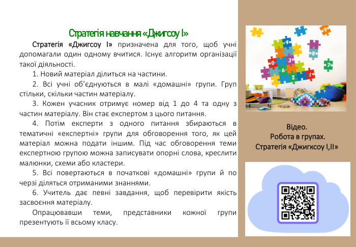 Стратегія навчання «Джигсоу І»Стратегія «Джигсоу І» призначена для того, щоб учні допомагали один одному вчитися. Існує алгоритм організації такої діяльності.1. Новий матеріал ділиться на частини.2. Всі учні об’єднуються в малі «домашні» групи. Груп стільки, скільки частин матеріалу.3. Кожен учасник отримує номер від 1 до 4 та одну з частин матеріалу. Він стає експертом з цього питання.4. Потім експерти з одного питання збираються в тематичні «експертні» групи для обговорення того, як цей матеріал можна подати іншим. Під час обговорення теми експертною групою можна записувати опорні слова, креслити малюнки, схеми або кластери.5. Всі повертаються в початкові «домашні» групи й по черзі діляться отриманими знаннями.6. Учитель дає певні завдання, щоб перевірити якість засвоєння матеріалу. Опрацювавши теми, представники кожної групи презентують її всьому класу. Відео. Робота в групах. Стратегія «Джигксоу І,ІІ»