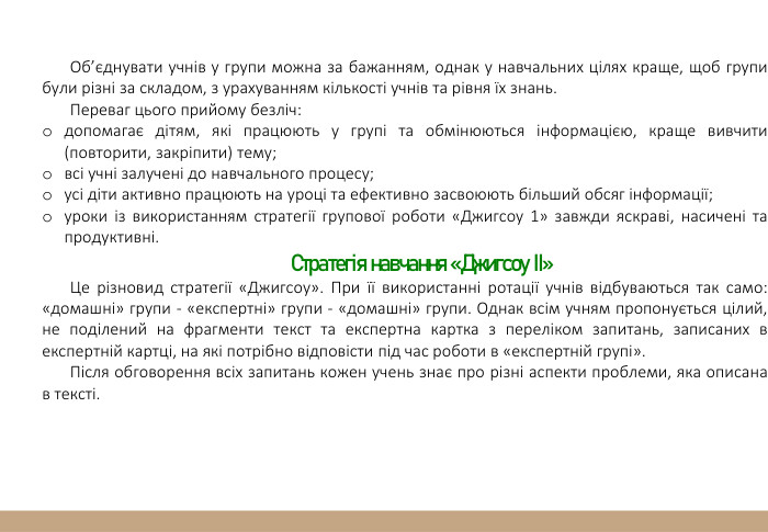 Об’єднувати учнів у групи можна за бажанням, однак у навчальних цілях краще, щоб групи були різні за складом, з урахуванням кількості учнів та рівня їх знань. Переваг цього прийому безліч:допомагає дітям, які працюють у групі та обмінюються інформацією, краще вивчити (повторити, закріпити) тему;всі учні залучені до навчального процесу;усі діти активно працюють на уроці та ефективно засвоюють більший обсяг інформації;уроки із використанням стратегії групової роботи «Джигсоу 1» завжди яскраві, насичені та продуктивні. Стратегія навчання «Джигсоу ІІ»Це різновид стратегії «Джигсоу». При її використанні ротації учнів відбуваються так само: «домашні» групи - «експертні» групи - «домашні» групи. Однак всім учням пропонується цілий, не поділений на фрагменти текст та експертна картка з переліком запитань, записаних в експертній картці, на які потрібно відповісти під час роботи в «експертній групі».  Після обговорення всіх запитань кожен учень знає про різні аспекти проблеми, яка описана в тексті. 