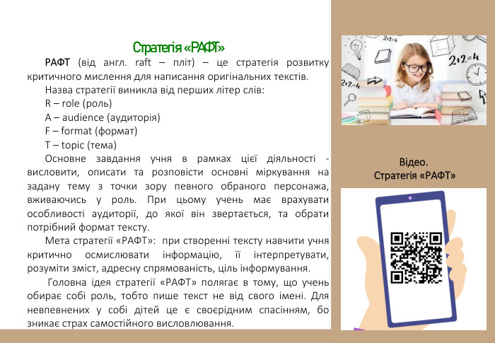 Стратегія «РАФТ»РАФТ (від англ. raft – пліт) – це стратегія розвитку критичного мислення для написання оригінальних текстів. Назва стратегії виникла від перших літер слів: R – role (роль) A – audience (аудиторія) F – format (формат) T – topic (тема)Основне завдання учня в рамках цієї діяльності - висловити, описати та розповісти основні міркування на задану тему з точки зору певного обраного персонажа, вживаючись у роль. При цьому учень має врахувати особливості аудиторії, до якої він звертається, та обрати потрібний формат тексту. Мета стратегії «РАФТ»: при створенні тексту навчити учня критично осмислювати інформацію, її інтерпретувати, розуміти зміст, адресну спрямованість, ціль інформування. Головна ідея стратегії «РАФТ» полягає в тому, що учень обирає собі роль, тобто пише текст не від свого імені. Для невпевнених у собі дітей це є своєрідним спасінням, бо зникає страх самостійного висловлювання. Відео. Стратегія «РАФТ»