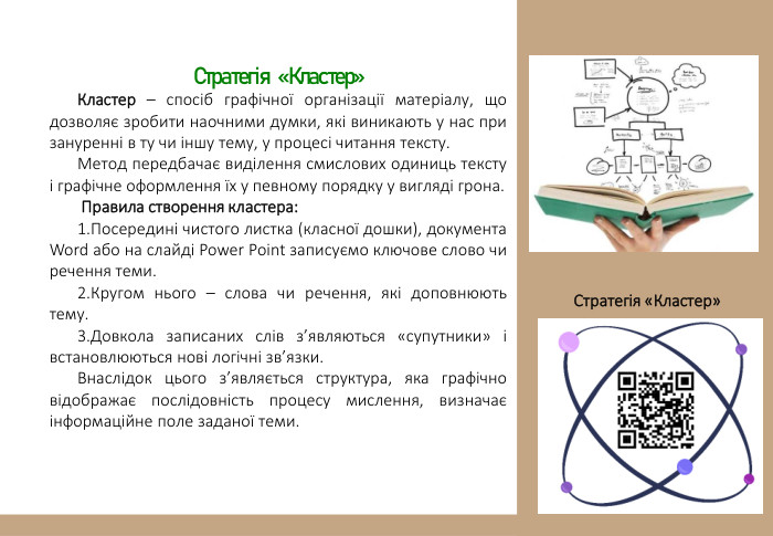 Стратегія «Кластер» Кластер – спосіб графічної організації матеріалу, що дозволяє зробити наочними думки, які виникають у нас при зануренні в ту чи іншу тему, у процесі читання тексту. Метод передбачає виділення смислових одиниць тексту і графічне оформлення їх у певному порядку у вигляді грона. Правила створення кластера:1. Посередині чистого листка (класної дошки), документа Word або на слайді Power Point записуємо ключове слово чи речення теми.2. Кругом нього – слова чи речення, які доповнюють тему.3. Довкола записаних слів з’являються «супутники» і встановлюються нові логічні зв’язки. Внаслідок цього з’являється структура, яка графічно відображає послідовність процесу мислення, визначає інформаційне поле заданої теми. Стратегія «Кластер» 