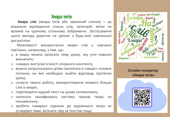 Хмара тегів Хмара слів (хмара тегів або зважений список) – це візуальне відтворення списку слів, категорій, міток чи ярликів на єдиному спільному зображенні. Застосування цього методу доречне на уроках з будь-якої навчальної дисципліни. Можливості використання хмари слів у навчанні пов'язані, наприклад, з тим, що:в хмару можна записати тему уроку, яку учні повинні визначити;«хмара» виступає в якості опорного конспекту;можна запропонувати дітям прочитати в «хмарі» головне питання, на яке необхідно знайти відповідь протягом уроку;скласти творчу роботу, використовуючи якомога більше слів із хмари;перетворити нудний текст на цікаву головоломку;написати зашифровану листівку героєві твору чи письменнику;зробити «хмарку» підказок до художнього твору чи оглядової теми, впізнати твір за текстом тощо. Онлайн-генератор «Хмара тегів» 