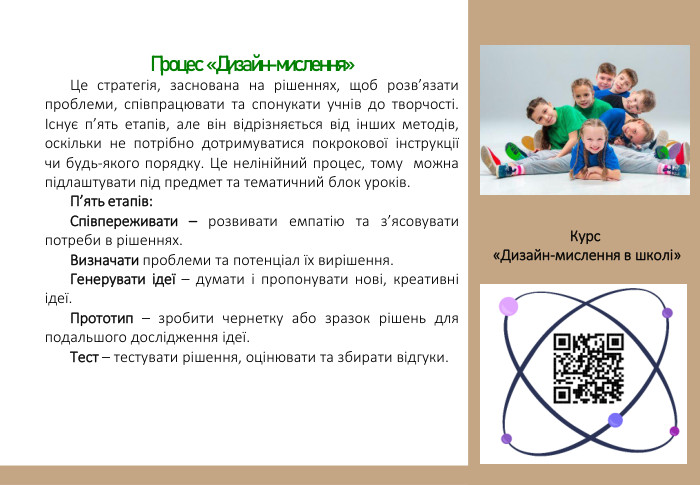 Процес «Дизайн-мислення» Це стратегія, заснована на рішеннях, щоб розв’язати проблеми, співпрацювати та спонукати учнів до творчості. Існує п’ять етапів, але він відрізняється від інших методів, оскільки не потрібно дотримуватися покрокової інструкції чи будь-якого порядку. Це нелінійний процес, тому можна підлаштувати під предмет та тематичний блок уроків. П’ять етапів: Співпереживати – розвивати емпатію та з’ясовувати потреби в рішеннях. Визначати проблеми та потенціал їх вирішення. Генерувати ідеї – думати і пропонувати нові, креативні ідеї. Прототип – зробити чернетку або зразок рішень для подальшого дослідження ідеї. Тест – тестувати рішення, оцінювати та збирати відгуки. Курс «Дизайн-мислення в школі» 