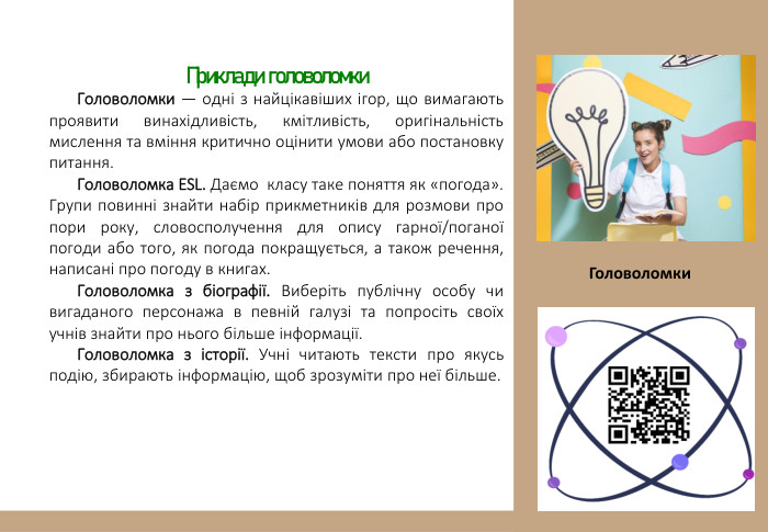 Приклади головоломки Головоломки — одні з найцікавіших ігор, що вимагають проявити винахідливість, кмітливість, оригінальність мислення та вміння критично оцінити умови або постановку питання. Головоломка ESL. Даємо класу таке поняття як «погода». Групи повинні знайти набір прикметників для розмови про пори року, словосполучення для опису гарної/поганої погоди або того, як погода покращується, а також речення, написані про погоду в книгах. Головоломка з біографії. Виберіть публічну особу чи вигаданого персонажа в певній галузі та попросіть своїх учнів знайти про нього більше інформації. Головоломка з історії. Учні читають тексти про якусь подію, збирають інформацію, щоб зрозуміти про неї більше. Головоломки 