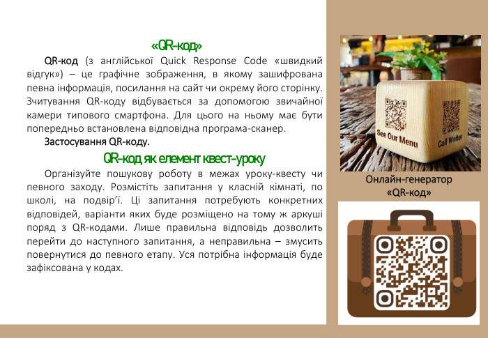  «QR-код»QR-код (з англійської Quick Response Code «швидкий відгук») – це графічне зображення, в якому зашифрована певна інформація, посилання на сайт чи окрему його сторінку. Зчитування QR-коду відбувається за допомогою звичайної камери типового смартфона. Для цього на ньому має бути попередньо встановлена відповідна програма-сканер. Застосування QR-коду. QR-код як елемент квест-уроку. Організуйте пошукову роботу в межах уроку-квесту чи певного заходу. Розмістіть запитання у класній кімнаті, по школі, на подвір’ї. Ці запитання потребують конкретних відповідей, варіанти яких буде розміщено на тому ж аркуші поряд з QR-кодами. Лише правильна відповідь дозволить перейти до наступного запитання, а неправильна – змусить повернутися до певного етапу. Уся потрібна інформація буде зафіксована у кодах. Онлайн-генератор «QR-код»
