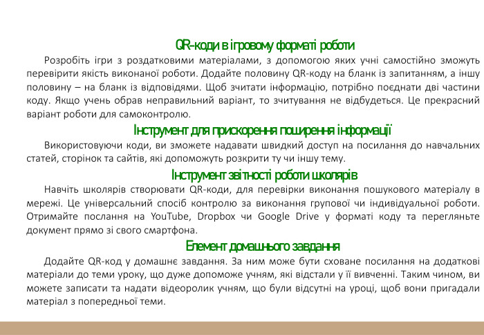 QR-коди в ігровому форматі роботи. Розробіть ігри з роздатковими матеріалами, з допомогою яких учні самостійно зможуть перевірити якість виконаної роботи. Додайте половину QR-коду на бланк із запитанням, а іншу половину – на бланк із відповідями. Щоб зчитати інформацію, потрібно поєднати дві частини коду. Якщо учень обрав неправильний варіант, то зчитування не відбудеться. Це прекрасний варіант роботи для самоконтролю.Інструмент для прискорення поширення інформаціїВикористовуючи коди, ви зможете надавати швидкий доступ на посилання до навчальних статей, сторінок та сайтів, які допоможуть розкрити ту чи іншу тему. Інструмент звітності роботи школярів. Навчіть школярів створювати QR-коди, для перевірки виконання пошукового матеріалу в мережі. Це універсальний спосіб контролю за виконання групової чи індивідуальної роботи. Отримайте послання на You. Tube, Dropbox чи Google Drive у форматі коду та перегляньте документ прямо зі свого смартфона. Елемент домашнього завдання. Додайте QR-код у домашнє завдання. За ним може бути сховане посилання на додаткові матеріали до теми уроку, що дуже допоможе учням, які відстали у її вивченні. Таким чином, ви можете записати та надати відеоролик учням, що були відсутні на уроці, щоб вони пригадали матеріал з попередньої теми.