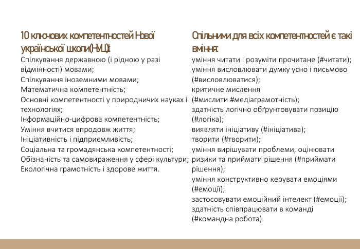 10 ключових компетентностей Нової української школи(НУШ): Спілкування державною (і рідною у разі відмінності) мовами;Спілкування іноземними мовами;Математична компетентність;Основні компетентності у природничих науках і технологіях;Інформаційно-цифрова компетентність;Уміння вчитися впродовж життя;Ініціативність і підприємливість;Соціальна та громадянська компетентності;Обізнаність та самовираження у сфері культури;Екологічна грамотність і здорове життя. Спільними для всіх компетентностей є такі вміння:уміння читати і розуміти прочитане (#читати);уміння висловлювати думку усно і письмово (#висловлюватися);критичне мислення (#мислити #медіаграмотність);здатність логічно обґрунтовувати позицію (#логіка);виявляти ініціативу (#ініціатива);творити (#творити);уміння вирішувати проблеми, оцінювати ризики та приймати рішення (#приймати рішення);уміння конструктивно керувати емоціями (#емоції);застосовувати емоційний інтелект (#емоції);здатність співпрацювати в команді (#командна робота).