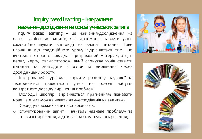  Inquiry based learning – інтерактивне навчання-дослідження на основі учнівських запитів. Inquiry based learning – це навчання-дослідження на основі учнівських запитів, яке допомагає навчити учнів самостійно шукати відповіді на власні питання. Таке навчання від традиційного уроку відрізняється тим, що вчитель не просто викладає програмовий матеріал, а є, в першу чергу, фасилітатором, який спонукає учнів ставити питання та знаходити способи їх вирішення через дослідницьку роботу.Інтегрований курс має сприяти розвитку наукової та технологічної грамотності учнів на основі набуття конкретного досвіду вирішення проблем. Молодші школярі вирізняються прагненням пізнавати нове і від них можна чекати найнесподіваніших запитань. Серед учнівських запитів розрізняють: структурований запит – вчитель називає проблему та шляхи її вирішення, а діти за зразком шукають рішення; 