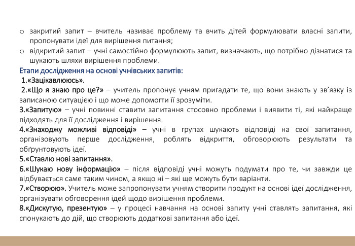 закритий запит – вчитель називає проблему та вчить дітей формулювати власні запити, пропонувати ідеї для вирішення питання;відкритий запит – учні самостійно формулюють запит, визначають, що потрібно дізнатися та шукають шляхи вирішення проблеми. Етапи дослідження на основі учнівських запитів: 1.«Зацікавлююсь». 2.«Що я знаю про це?» – учитель пропонує учням пригадати те, що вони знають у зв’язку із записаною ситуацією і що може допомогти її зрозуміти. 3.«Запитую» – учні повинні ставити запитання стосовно проблеми і виявити ті, які найкраще підходять для її дослідження і вирішення. 4.«Знаходжу можливі відповіді» – учні в групах шукають відповіді на свої запитання, організовують перше дослідження, роблять відкриття, обговорюють результати та обґрунтовують ідеї.5.«Ставлю нові запитання». 6.«Шукаю нову інформацію» – після відповіді учні можуть подумати про те, чи завжди це відбувається саме таким чином, а якщо ні – які ще можуть бути варіанти.7.«Створюю». Учитель може запропонувати учням створити продукт на основі ідеї дослідження, організувати обговорення ідей щодо вирішення проблеми. 8.«Дискутую, презентую» – у процесі навчання на основі запиту учні ставлять запитання, які спонукають до дій, що створюють додаткові запитання або ідеї. 
