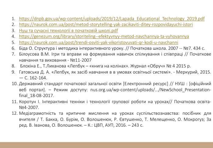 https://dnpb.gov.ua/wp-content/uploads/2019/12/Lapada_Educational_Technology_2019.pdfhttps://naurok.com.ua/post/metod-storytelling-yak-zacikaviti-ditey-rozpovidayuchi-istori. Нуш та сучасні технології в початковій школі.pdfhttps://genezum.org/library/storiteling--efektyvnyy-metod-navchannya-ta-vyhovannyahttps://naurok.com.ua/post/trendi-osviti-yak-vikoristovuvati-qr-kodi-u-navchanni. Біда О. Структура і методика інтерактивного уроку. // Початкова школа. 2007 -- №7. 434 с. Білоусова В. М. Ігри та вправи на формування навичок спілкування і співпраці // Початкове навчання та виховання - №11-2007 Блохіна Е., Т. Лиханова «Лепбук – «книга на колінах». Журнал «Обруч» № 4 2015 р. Гатовська Д. А. «Лепбук, як засіб навчання в в умовах освітньої системі». - Меркурий, 2015. — С. 162-164. Державний стандарт початкової загальної освіти [Електронний ресурс] // НУШ : [офіційний веб портал]. – Режим доступу: nus.org.ua/wp-content/uploads/.../New. School_Presentation-final_18-08-2017. Коротун І. Інтерактивні техніки і технології групової роботи на уроках// Початкова освіта-№4-2007. Медіаграмотність та критичне мислення на уроках суспільствознавства: посібник для вчителя / Т. Бакка, О. Бурім, О. Волошенюк, Р. Євтушенко, Т. Мелещенко, О. Мокрогуз; За ред. В. Іванова, О. Волошенюк. – К.: ЦВП, АУП, 2016. – 243 с.