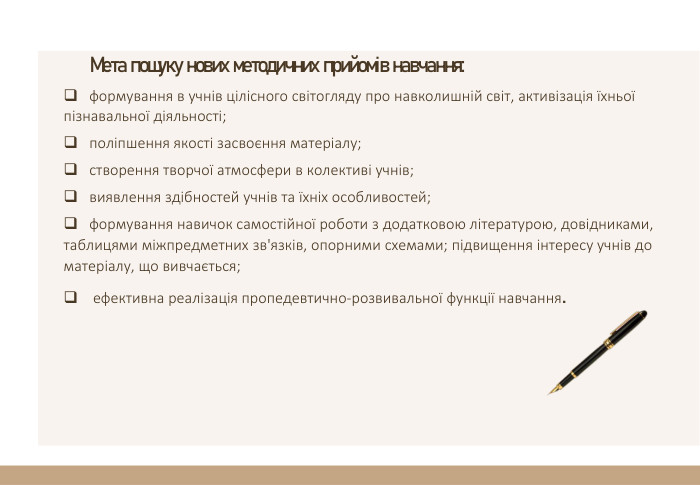 Мета пошуку нових методичних прийомів навчання:формування в учнів цілісного світогляду про навколишній світ, активізація їхньої пізнавальної діяльності;поліпшення якості засвоєння матеріалу;створення творчої атмосфери в колективі учнів;виявлення здібностей учнів та їхніх особливостей;формування навичок самостійної роботи з додатковою літературою, довідниками, таблицями міжпредметних зв'язків, опорними схемами; підвищення інтересу учнів до матеріалу, що вивчається; ефективна реалізація пропедевтично-розвивальної функції навчання.