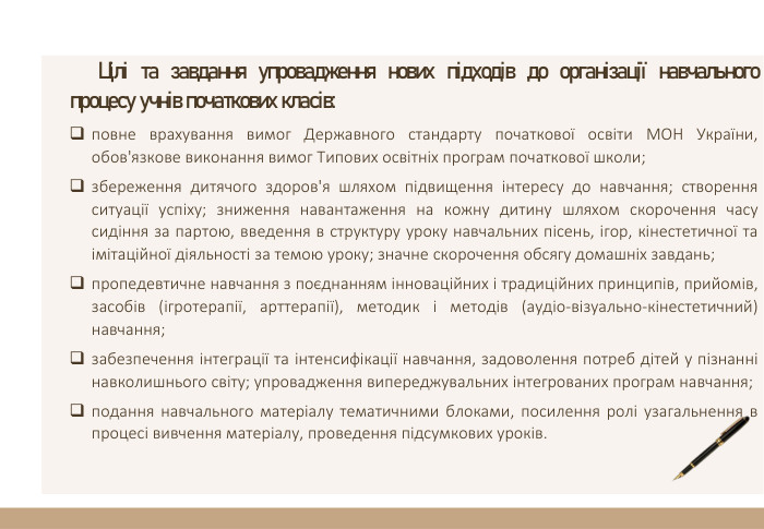 Цілі та завдання упровадження нових підходів до організації навчального процесу учнів початкових класів:повне врахування вимог Державного стандарту початкової освіти МОН України, обов'язкове виконання вимог Типових освітніх програм початкової школи;збереження дитячого здоров'я шляхом підвищення інтересу до навчання; створення ситуації успіху; зниження навантаження на кожну дитину шляхом скорочення часу сидіння за партою, введення в структуру уроку навчальних пісень, ігор, кінестетичної та імітаційної діяльності за темою уроку; значне скорочення обсягу домашніх завдань;пропедевтичне навчання з поєднанням інноваційних і традиційних принципів, прийомів, засобів (ігротерапії, арттерапії), методик і методів (аудіо-візуально-кінестетичний) навчання;забезпечення інтеграції та інтенсифікації навчання, задоволення потреб дітей у пізнанні навколишнього світу; упровадження випереджувальних інтегрованих програм навчання;подання навчального матеріалу тематичними блоками, посилення ролі узагальнення в процесі вивчення матеріалу, проведення підсумкових уроків.