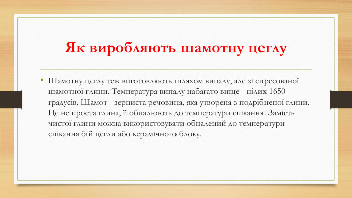 Як виробляють шамотну цеглу. Шамотну цеглу теж виготовляють шляхом випалу, але зі спресованої шамотної глини. Температура випалу набагато вище - цілих 1650 градусів. Шамот - зерниста речовина, яка утворена з подрібненої глини. Це не проста глина, її обпалюють до температури спікання. Замість чистої глини можна використовувати обпалений до температури спікання бій цегли або керамічного блоку. 
