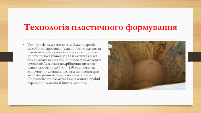 Технологія пластичного формування. Технологія складається з декількох кроків: видобуток сировини (глини). Зволоження та інтенсивна обробка глини до тих пір, поки не утвориться рівномірна і пластична маса без великих включень. У процесі підготовки суміші відбувається подрібнення шматків глини спочатку до 100 – 150 мм, потім за допомогою спеціальних вальців і конвеєрів масу подрібнюють до частинок в 1 мм. Одночасно проводиться видалення з суміші вкраплень каменю й інших домішок.